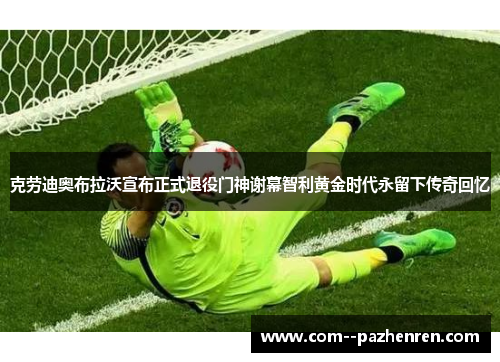 克劳迪奥布拉沃宣布正式退役门神谢幕智利黄金时代永留下传奇回忆 克劳迪奥布拉沃宣布正式退役门神谢幕智利黄金时代永留下传奇回忆