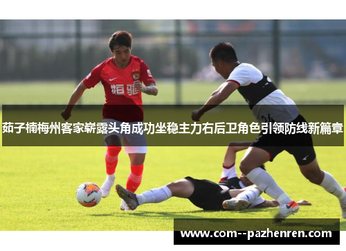 茹子楠梅州客家崭露头角成功坐稳主力右后卫角色引领防线新篇章 茹子楠梅州客家崭露头角成功坐稳主力右后卫角色引领防线新篇章